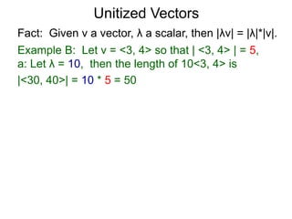 Fact: Given v a vector, λ a scalar, then |λv| = |λ|*|v|.
Example B: Let v = <3, 4> so that | <3, 4> | = 5,
a: Let λ = 10, then the length of 10<3, 4> is
|<30, 40>| = 10 * 5 = 50
Unitized Vectors
 