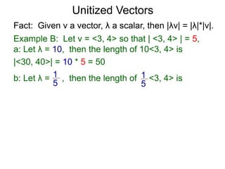 Fact: Given v a vector, λ a scalar, then |λv| = |λ|*|v|.
Example B: Let v = <3, 4> so that | <3, 4> | = 5,
a: Let λ = 10, then the length of 10<3, 4> is
|<30, 40>| = 10 * 5 = 50
b: Let λ = , then the length of <3, 4> is1
5
1
5
Unitized Vectors
 