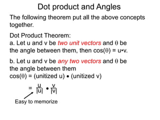 Dot product and Angles
Dot Product Theorem:
a. Let u and v be two unit vectors and  be
the angle between them, then cos() = u•v.
b. Let u and v be any two vectors and  be
the angle between them
cos() = (unitized u)  (unitized v)
=  v
|v|
u
|u|
Easy to memorize
The following theorem put all the above concepts
together.
 