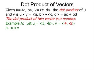 Example A: Let u = <5, -6>, v = <4, -5>
a. u  v
Given u=<a, b>, v=<c, d>, the dot product of u
and v is u  v = <a, b>  <c, d> = ac + bd
The dot product of two vector is a number.
Dot Product of Vectors
 