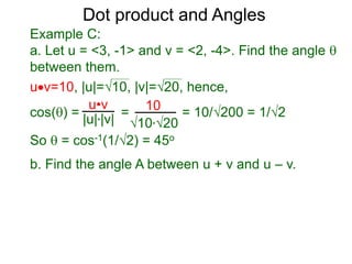 uv=10, |u|=10, |v|=20, hence,
cos() = = = 10/200 = 1/2
So  = cos-1(1/2) = 45o
Dot product and Angles
Example C:
a. Let u = <3, -1> and v = <2, -4>. Find the angle 
between them.
u•v
|u|*|v|
10
10*20
b. Find the angle A between u + v and u – v.
 