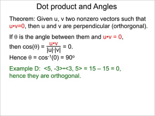 Example D: <5, -3>•<3, 5> = 15 – 15 = 0,
hence they are orthogonal.
Dot product and Angles
Theorem: Given u, v two nonzero vectors such that
u•v=0, then u and v are perpendicular (orthorgonal).
If  is the angle between them and u•v = 0,
then cos() = = 0.
Hence  = cos-1(0) = 90o
u•v
|u|*|v|
 