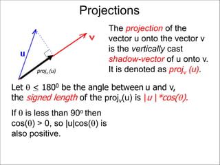 Projections
The projection of the
vector u onto the vector v
is the vertically cast
shadow-vector of u onto v.
It is denoted as projv (u).projv (u)
If  is less than 90o then
cos() > 0, so |u|cos() is
also positive.
Let  < 1800 be the angle between u and v,
the signed length of the projv(u) is |u |*cos().
 