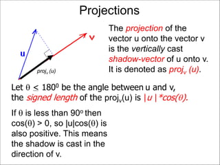 Projections
The projection of the
vector u onto the vector v
is the vertically cast
shadow-vector of u onto v.
It is denoted as projv (u).projv (u)
If  is less than 90o then
cos() > 0, so |u|cos() is
also positive. This means
the shadow is cast in the
direction of v.
Let  < 1800 be the angle between u and v,
the signed length of the projv(u) is |u |*cos().
 