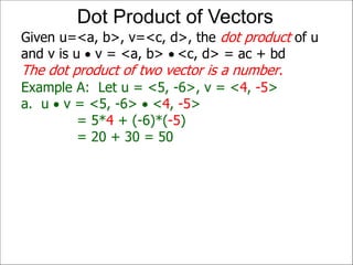 Example A: Let u = <5, -6>, v = <4, -5>
a. u  v = <5, -6>  <4, -5>
= 5*4 + (-6)*(-5)
= 20 + 30 = 50
Given u=<a, b>, v=<c, d>, the dot product of u
and v is u  v = <a, b>  <c, d> = ac + bd
The dot product of two vector is a number.
Dot Product of Vectors
 