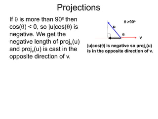 Projections
If  is more than 90o then
cos() < 0, so |u|cos() is
negative. We get the
negative length of projv(u)
and projv(u) is cast in the
opposite direction of v.
u
v
|u|cos() is negative so projv(u)
is in the opposite direction of v.

 >90o
 