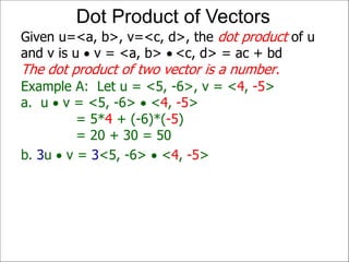 Example A: Let u = <5, -6>, v = <4, -5>
a. u  v = <5, -6>  <4, -5>
= 5*4 + (-6)*(-5)
= 20 + 30 = 50
Given u=<a, b>, v=<c, d>, the dot product of u
and v is u  v = <a, b>  <c, d> = ac + bd
The dot product of two vector is a number.
Dot Product of Vectors
b. 3u  v = 3<5, -6>  <4, -5>
 