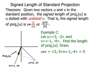 Theorem: Given two vectors u and v in the
standard position, the signed length of projv(u) is
u dotted with unitized v. That is, the signed length
of projv(u) is u• or .
v
|v|
u•v
|v|
Example C:
Let u=<3, -3> and
v=<-1, -4>. Find the length
of projv(u). Draw.
uv = <3,-3><-1,-4> = 9
Projv(u)
u=<3, -3>
v=<-1, -4>
Signed Length of Standard Projection
 