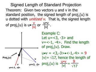 Theorem: Given two vectors u and v in the
standard position, the signed length of projv(u) is
u dotted with unitized v. That is, the signed length
of projv(u) is u• or .
Projv(u)
v
|v|
u•v
|v|
u
v
Example C:
Let u=<3, -3> and
v=<-1, -4>. Find the length
of projv(u). Draw.
uv = <3,-3><-1,-4> = 9
|v|= 17, hence the length of
projv(u) is =
Projv(u)
u=<3, -3>
v=<-1, -4>
u•v
|v|
9
17
Signed Length of Standard Projection
 