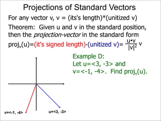 Theorem: Given u and v in the standard position,
then the projection-vector in the standard form
projv(u)=(it's signed length)*(unitized v)=
Projections of Standard Vectors
u=<3, -3>v=<-1, -4>
For any vector v, v = (its's length)*(unitized v)
Example D:
Let u=<3, -3> and
v=<-1, -4>. Find projv(u).
vu•v
|v|2
 