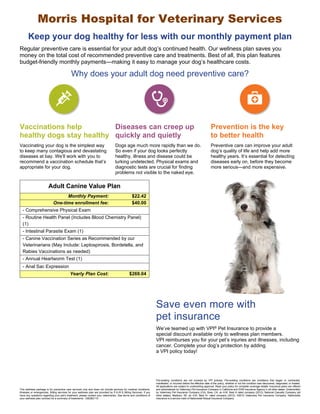 Morris Hospital for Veterinary Services 
Keep your dog healthy for less with our monthly payment plan 
Regular preventive care is essential for your adult dog’s continued health. Our wellness plan saves you 
money on the total cost of recommended preventive care and treatments. Best of all, this plan features 
budget-friendly monthly payments—making it easy to manage your dog’s healthcare costs. 
Why does your adult dog need preventive care? 
Vaccinations help 
healthy dogs stay healthy 
Diseases can creep up 
quickly and quietly 
Prevention is the key 
to better health 
Vaccinating your dog is the simplest way 
to keep many contagious and devastating 
diseases at bay. We’ll work with you to 
recommend a vaccination schedule that’s 
appropriate for your dog. 
Dogs age much more rapidly than we do. 
So even if your dog looks perfectly 
healthy, illness and disease could be 
lurking undetected. Physical exams and 
diagnostic tests are crucial for finding 
problems not visible to the naked eye. 
Preventive care can improve your adult 
dog’s quality of life and help add more 
healthy years. It’s essential for detecting 
diseases early on, before they become 
more serious—and more expensive. 
Save even more with 
pet insurance 
Adult Canine Value Plan 
Monthly Payment: $22.42 
One-time enrollment fee: $40.00 
- Comprehensive Physical Exam 
- Routine Health Panel (Includes Blood Chemistry Panel) 
(1) 
- Intestinal Parasite Exam (1) 
- Canine Vaccination Series as Recommended by our 
Veterinarians (May Include: Leptospirosis, Bordetella, and 
Rabies Vaccinations as needed) 
- Annual Heartworm Test (1) 
- Anal Sac Expression 
Yearly Plan Cost: $269.04 
We’ve teamed up with VPI® Pet Insurance to provide a 
special discount available only to wellness plan members. 
VPI reimburses you for your pet’s injuries and illnesses, including 
cancer. Complete your dog’s protection by adding 
a VPI policy today! 
This wellness package is for preventive care services only and does not include services for medical conditions, 
illnesses or emergencies. Billing services for your wellness plan are provided by P.A.W.S Billing Services. If you 
have any questions regarding your pet’s treatment, please contact your veterinarian. See terms and conditions of 
your wellness plan contract for a summary of treatments. 12B2B2110 
Pre-existing conditions are not covered by VPI policies. Pre-existing conditions are conditions that began or contracted, 
manifested, or incurred before the effective date of the policy, whether or not the condition was discovered, diagnosed, or treated. 
All applications are subject to underwriting approval. Read your policy for complete coverage details. Insurance plans are offered 
and administered by Veterinary Pet Insurance Company in California and DVM Insurance Agency in all other states. Underwritten 
by Veterinary Pet Insurance Company (CA), Brea, CA, an A.M. Best A rated company (2012); National Casualty Company (all 
other states), Madison, WI, an A.M. Best A+ rated company (2012). ©2012 Veterinary Pet Insurance Company. Nationwide 
Insurance is a service mark of Nationwide Mutual Insurance Company. 
