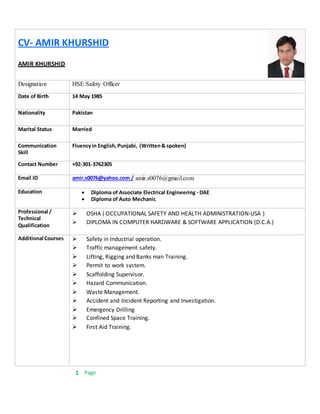 1 Page
CV- AMIR KHURSHID
AMIR KHURSHID
Designation HSE Safety Officer
Date of Birth 14 May 1985
Nationality Pakistan
Marital Status Married
Communication
Skill
Fluencyin English,Punjabi, (Written& spoken)
Contact Number +92-301-3762305
Email ID amir.s0076@yahoo.com / amir.s0076@gmail.com
Education  Diploma of Associate Electrical Engineering - DAE
 Diploma of Auto Mechanic
Professional /
Technical
Qualification
 OSHA ( OCCUPATIONAL SAFETY AND HEALTH ADMINISTRATION-USA )
 DIPLOMA IN COMPUTER HARDWARE & SOFTWARE APPLICATION (D.C.A.)
Additional Courses  Safety in Industrial operation.
 Traffic management safety.
 Lifting, Rigging and Banks man Training.
 Permit to work system.
 Scaffolding Supervisor.
 Hazard Communication.
 Waste Management.
 Accident and Incident Reporting and Investigation.
 Emergency Drilling
 Confined Space Training.
 First Aid Training.
 