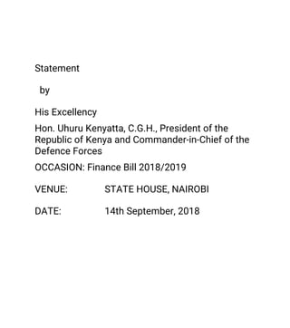 Statement
by
HisExcellency
Hon.UhuruKenyatta,C.G.H.,Presidentofthe
RepublicofKenyaandCommander-in-Chiefofthe
DefenceForces
OCCASION:FinanceBill2018/2019
VENUE: STATEHOUSE,NAIROBI
DATE: 14thSeptember,2018
 