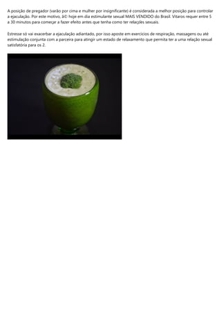 A posição de pregador (varão por cima e mulher por insignificante) é considerada a melhor posição para controlar
a ejaculação. Por este motivo, ã© hoje em dia estimulante sexual MAIS VENDIDO do Brasil. Vitaros requer entre 5
a 30 minutos para começar a fazer efeito antes que tenha como ter relações sexuais.
Estresse só vai exacerbar a ejaculação adiantado, por isso aposte em exercícios de respiração, massagens ou até
estimulação conjunta com a parceira para atingir um estado de relaxamento que permita ter a uma relação sexual
satisfatória para os 2.
 