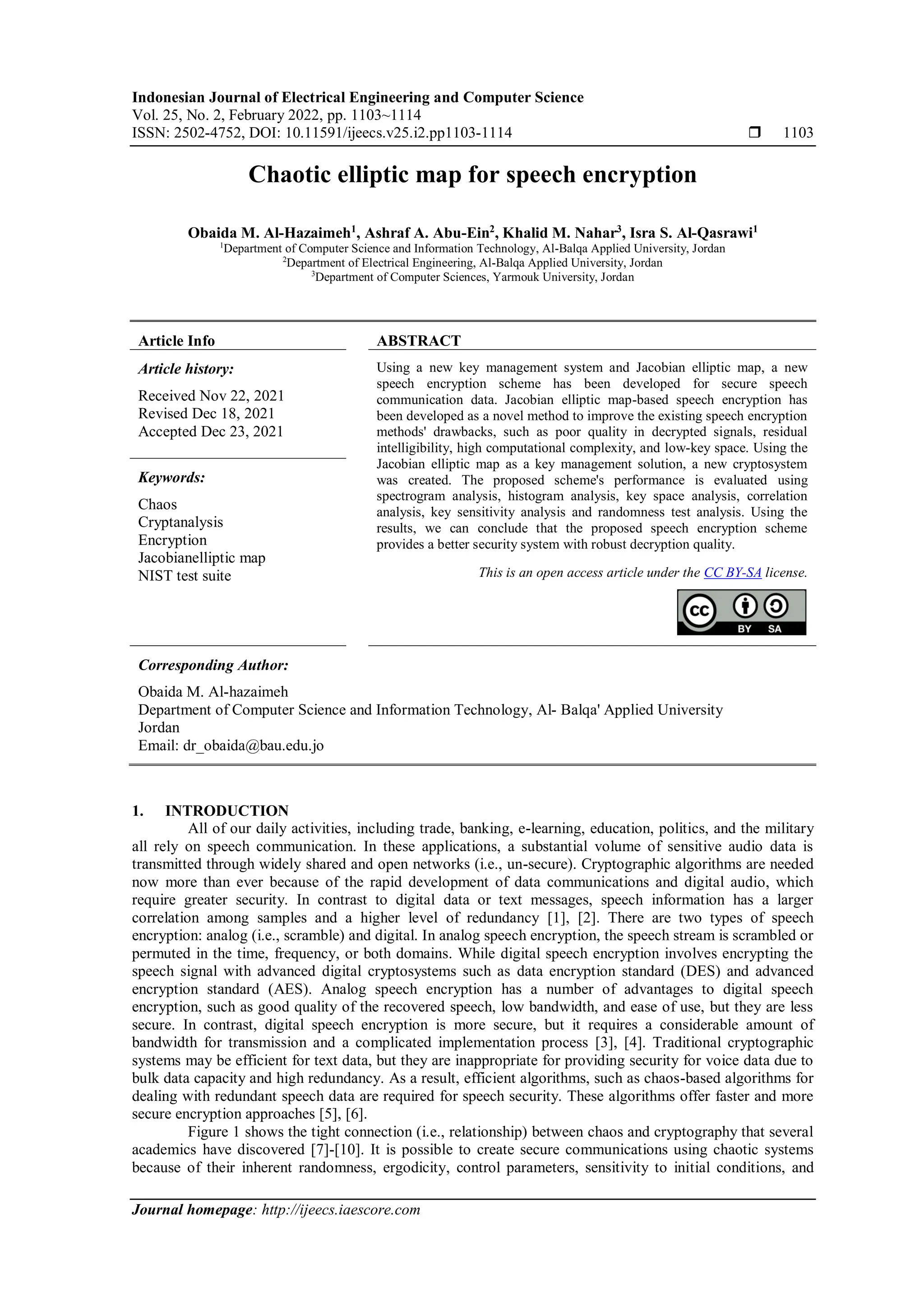 Indonesian Journal of Electrical Engineering and Computer Science
Vol. 25, No. 2, February 2022, pp. 1103~1114
ISSN: 2502-4752, DOI: 10.11591/ijeecs.v25.i2.pp1103-1114  1103
Journal homepage: http://ijeecs.iaescore.com
Chaotic elliptic map for speech encryption
Obaida M. Al-Hazaimeh1
, Ashraf A. Abu-Ein2
, Khalid M. Nahar3
, Isra S. Al-Qasrawi1
1
Department of Computer Science and Information Technology, Al-Balqa Applied University, Jordan
2
Department of Electrical Engineering, Al-Balqa Applied University, Jordan
3
Department of Computer Sciences, Yarmouk University, Jordan
Article Info ABSTRACT
Article history:
Received Nov 22, 2021
Revised Dec 18, 2021
Accepted Dec 23, 2021
Using a new key management system and Jacobian elliptic map, a new
speech encryption scheme has been developed for secure speech
communication data. Jacobian elliptic map-based speech encryption has
been developed as a novel method to improve the existing speech encryption
methods' drawbacks, such as poor quality in decrypted signals, residual
intelligibility, high computational complexity, and low-key space. Using the
Jacobian elliptic map as a key management solution, a new cryptosystem
was created. The proposed scheme's performance is evaluated using
spectrogram analysis, histogram analysis, key space analysis, correlation
analysis, key sensitivity analysis and randomness test analysis. Using the
results, we can conclude that the proposed speech encryption scheme
provides a better security system with robust decryption quality.
Keywords:
Chaos
Cryptanalysis
Encryption
Jacobianelliptic map
NIST test suite This is an open access article under the CC BY-SA license.
Corresponding Author:
Obaida M. Al-hazaimeh
Department of Computer Science and Information Technology, Al- Balqa' Applied University
Jordan
Email: dr_obaida@bau.edu.jo
1. INTRODUCTION
All of our daily activities, including trade, banking, e-learning, education, politics, and the military
all rely on speech communication. In these applications, a substantial volume of sensitive audio data is
transmitted through widely shared and open networks (i.e., un-secure). Cryptographic algorithms are needed
now more than ever because of the rapid development of data communications and digital audio, which
require greater security. In contrast to digital data or text messages, speech information has a larger
correlation among samples and a higher level of redundancy [1], [2]. There are two types of speech
encryption: analog (i.e., scramble) and digital. In analog speech encryption, the speech stream is scrambled or
permuted in the time, frequency, or both domains. While digital speech encryption involves encrypting the
speech signal with advanced digital cryptosystems such as data encryption standard (DES) and advanced
encryption standard (AES). Analog speech encryption has a number of advantages to digital speech
encryption, such as good quality of the recovered speech, low bandwidth, and ease of use, but they are less
secure. In contrast, digital speech encryption is more secure, but it requires a considerable amount of
bandwidth for transmission and a complicated implementation process [3], [4]. Traditional cryptographic
systems may be efficient for text data, but they are inappropriate for providing security for voice data due to
bulk data capacity and high redundancy. As a result, efficient algorithms, such as chaos-based algorithms for
dealing with redundant speech data are required for speech security. These algorithms offer faster and more
secure encryption approaches [5], [6].
Figure 1 shows the tight connection (i.e., relationship) between chaos and cryptography that several
academics have discovered [7]-[10]. It is possible to create secure communications using chaotic systems
because of their inherent randomness, ergodicity, control parameters, sensitivity to initial conditions, and
 