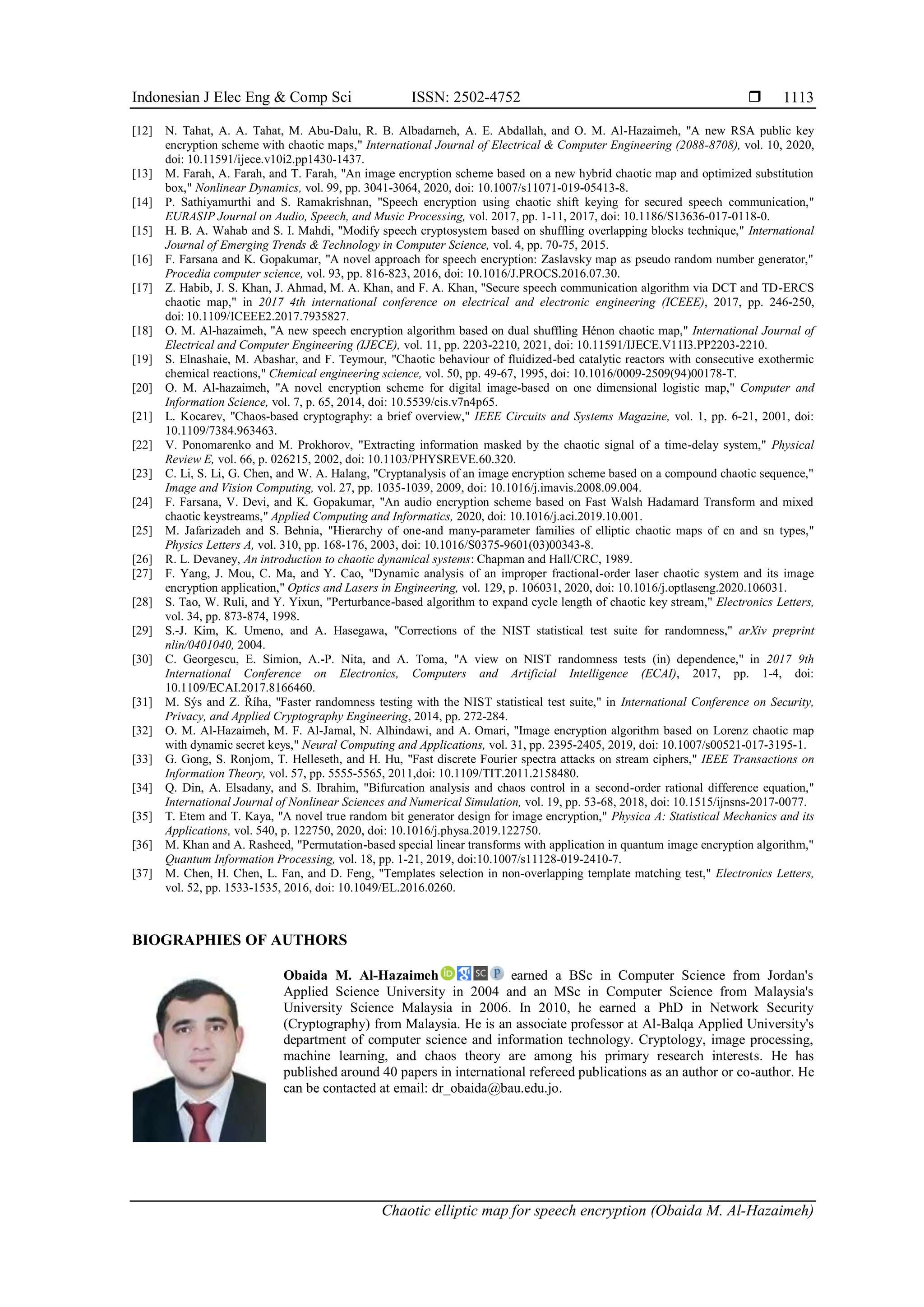 Indonesian J Elec Eng & Comp Sci ISSN: 2502-4752 
Chaotic elliptic map for speech encryption (Obaida M. Al-Hazaimeh)
1113
[12] N. Tahat, A. A. Tahat, M. Abu-Dalu, R. B. Albadarneh, A. E. Abdallah, and O. M. Al-Hazaimeh, "A new RSA public key
encryption scheme with chaotic maps," International Journal of Electrical & Computer Engineering (2088-8708), vol. 10, 2020,
doi: 10.11591/ijece.v10i2.pp1430-1437.
[13] M. Farah, A. Farah, and T. Farah, "An image encryption scheme based on a new hybrid chaotic map and optimized substitution
box," Nonlinear Dynamics, vol. 99, pp. 3041-3064, 2020, doi: 10.1007/s11071-019-05413-8.
[14] P. Sathiyamurthi and S. Ramakrishnan, "Speech encryption using chaotic shift keying for secured speech communication,"
EURASIP Journal on Audio, Speech, and Music Processing, vol. 2017, pp. 1-11, 2017, doi: 10.1186/S13636-017-0118-0.
[15] H. B. A. Wahab and S. I. Mahdi, "Modify speech cryptosystem based on shuffling overlapping blocks technique," International
Journal of Emerging Trends & Technology in Computer Science, vol. 4, pp. 70-75, 2015.
[16] F. Farsana and K. Gopakumar, "A novel approach for speech encryption: Zaslavsky map as pseudo random number generator,"
Procedia computer science, vol. 93, pp. 816-823, 2016, doi: 10.1016/J.PROCS.2016.07.30.
[17] Z. Habib, J. S. Khan, J. Ahmad, M. A. Khan, and F. A. Khan, "Secure speech communication algorithm via DCT and TD-ERCS
chaotic map," in 2017 4th international conference on electrical and electronic engineering (ICEEE), 2017, pp. 246-250,
doi: 10.1109/ICEEE2.2017.7935827.
[18] O. M. Al-hazaimeh, "A new speech encryption algorithm based on dual shuffling Hénon chaotic map," International Journal of
Electrical and Computer Engineering (IJECE), vol. 11, pp. 2203-2210, 2021, doi: 10.11591/IJECE.V11I3.PP2203-2210.
[19] S. Elnashaie, M. Abashar, and F. Teymour, "Chaotic behaviour of fluidized-bed catalytic reactors with consecutive exothermic
chemical reactions," Chemical engineering science, vol. 50, pp. 49-67, 1995, doi: 10.1016/0009-2509(94)00178-T.
[20] O. M. Al-hazaimeh, "A novel encryption scheme for digital image-based on one dimensional logistic map," Computer and
Information Science, vol. 7, p. 65, 2014, doi: 10.5539/cis.v7n4p65.
[21] L. Kocarev, "Chaos-based cryptography: a brief overview," IEEE Circuits and Systems Magazine, vol. 1, pp. 6-21, 2001, doi:
10.1109/7384.963463.
[22] V. Ponomarenko and M. Prokhorov, "Extracting information masked by the chaotic signal of a time-delay system," Physical
Review E, vol. 66, p. 026215, 2002, doi: 10.1103/PHYSREVE.60.320.
[23] C. Li, S. Li, G. Chen, and W. A. Halang, "Cryptanalysis of an image encryption scheme based on a compound chaotic sequence,"
Image and Vision Computing, vol. 27, pp. 1035-1039, 2009, doi: 10.1016/j.imavis.2008.09.004.
[24] F. Farsana, V. Devi, and K. Gopakumar, "An audio encryption scheme based on Fast Walsh Hadamard Transform and mixed
chaotic keystreams," Applied Computing and Informatics, 2020, doi: 10.1016/j.aci.2019.10.001.
[25] M. Jafarizadeh and S. Behnia, "Hierarchy of one-and many-parameter families of elliptic chaotic maps of cn and sn types,"
Physics Letters A, vol. 310, pp. 168-176, 2003, doi: 10.1016/S0375-9601(03)00343-8.
[26] R. L. Devaney, An introduction to chaotic dynamical systems: Chapman and Hall/CRC, 1989.
[27] F. Yang, J. Mou, C. Ma, and Y. Cao, "Dynamic analysis of an improper fractional-order laser chaotic system and its image
encryption application," Optics and Lasers in Engineering, vol. 129, p. 106031, 2020, doi: 10.1016/j.optlaseng.2020.106031.
[28] S. Tao, W. Ruli, and Y. Yixun, "Perturbance-based algorithm to expand cycle length of chaotic key stream," Electronics Letters,
vol. 34, pp. 873-874, 1998.
[29] S.-J. Kim, K. Umeno, and A. Hasegawa, "Corrections of the NIST statistical test suite for randomness," arXiv preprint
nlin/0401040, 2004.
[30] C. Georgescu, E. Simion, A.-P. Nita, and A. Toma, "A view on NIST randomness tests (in) dependence," in 2017 9th
International Conference on Electronics, Computers and Artificial Intelligence (ECAI), 2017, pp. 1-4, doi:
10.1109/ECAI.2017.8166460.
[31] M. Sýs and Z. Říha, "Faster randomness testing with the NIST statistical test suite," in International Conference on Security,
Privacy, and Applied Cryptography Engineering, 2014, pp. 272-284.
[32] O. M. Al-Hazaimeh, M. F. Al-Jamal, N. Alhindawi, and A. Omari, "Image encryption algorithm based on Lorenz chaotic map
with dynamic secret keys," Neural Computing and Applications, vol. 31, pp. 2395-2405, 2019, doi: 10.1007/s00521-017-3195-1.
[33] G. Gong, S. Ronjom, T. Helleseth, and H. Hu, "Fast discrete Fourier spectra attacks on stream ciphers," IEEE Transactions on
Information Theory, vol. 57, pp. 5555-5565, 2011,doi: 10.1109/TIT.2011.2158480.
[34] Q. Din, A. Elsadany, and S. Ibrahim, "Bifurcation analysis and chaos control in a second-order rational difference equation,"
International Journal of Nonlinear Sciences and Numerical Simulation, vol. 19, pp. 53-68, 2018, doi: 10.1515/ijnsns-2017-0077.
[35] T. Etem and T. Kaya, "A novel true random bit generator design for image encryption," Physica A: Statistical Mechanics and its
Applications, vol. 540, p. 122750, 2020, doi: 10.1016/j.physa.2019.122750.
[36] M. Khan and A. Rasheed, "Permutation-based special linear transforms with application in quantum image encryption algorithm,"
Quantum Information Processing, vol. 18, pp. 1-21, 2019, doi:10.1007/s11128-019-2410-7.
[37] M. Chen, H. Chen, L. Fan, and D. Feng, "Templates selection in non‐overlapping template matching test," Electronics Letters,
vol. 52, pp. 1533-1535, 2016, doi: 10.1049/EL.2016.0260.
BIOGRAPHIES OF AUTHORS
Obaida M. Al-Hazaimeh earned a BSc in Computer Science from Jordan's
Applied Science University in 2004 and an MSc in Computer Science from Malaysia's
University Science Malaysia in 2006. In 2010, he earned a PhD in Network Security
(Cryptography) from Malaysia. He is an associate professor at Al-Balqa Applied University's
department of computer science and information technology. Cryptology, image processing,
machine learning, and chaos theory are among his primary research interests. He has
published around 40 papers in international refereed publications as an author or co-author. He
can be contacted at email: dr_obaida@bau.edu.jo.
 