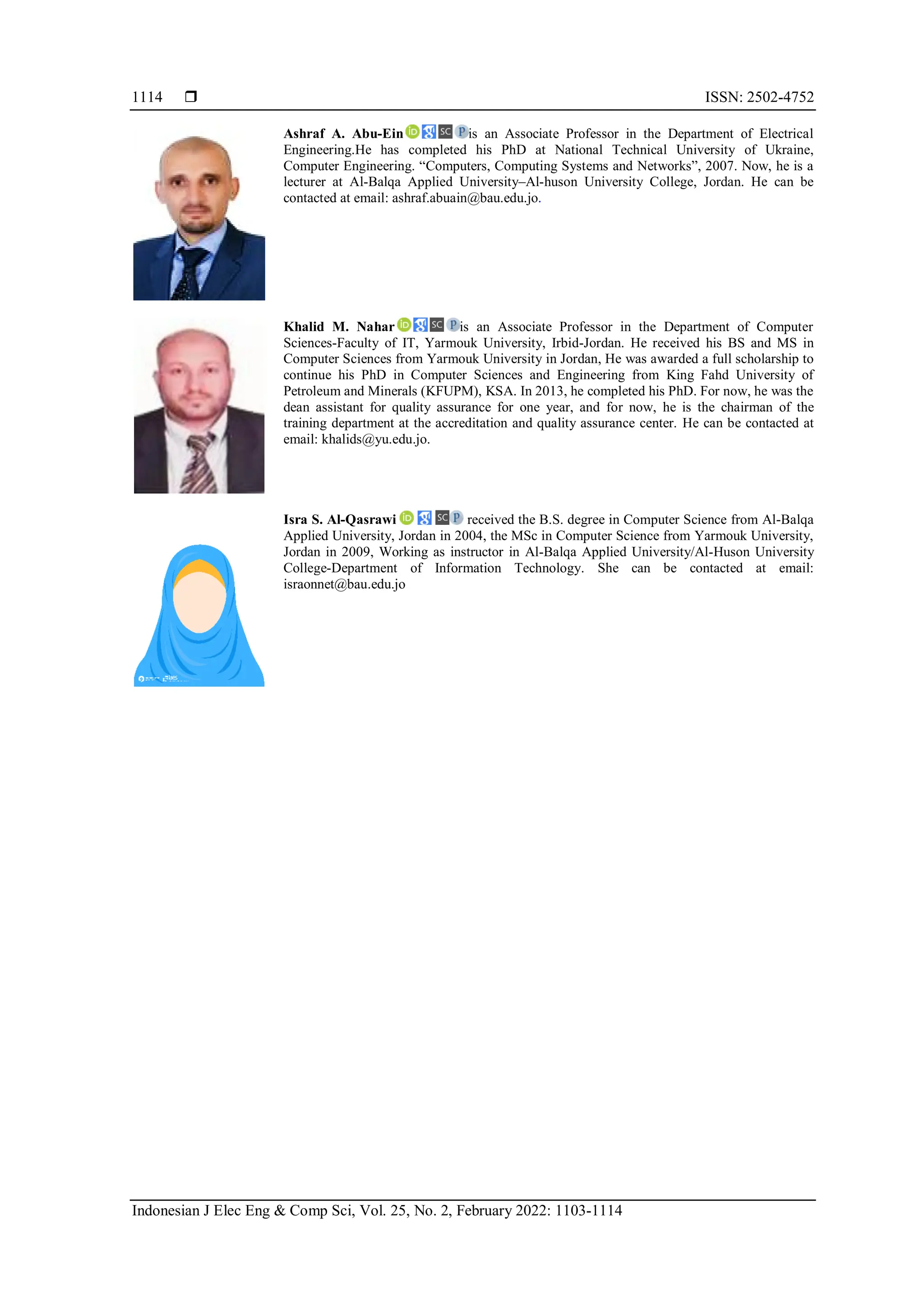  ISSN: 2502-4752
Indonesian J Elec Eng & Comp Sci, Vol. 25, No. 2, February 2022: 1103-1114
1114
Ashraf A. Abu-Ein is an Associate Professor in the Department of Electrical
Engineering.He has completed his PhD at National Technical University of Ukraine,
Computer Engineering. “Computers, Computing Systems and Networks”, 2007. Now, he is a
lecturer at Al-Balqa Applied University–Al-huson University College, Jordan. He can be
contacted at email: ashraf.abuain@bau.edu.jo.
Khalid M. Nahar is an Associate Professor in the Department of Computer
Sciences-Faculty of IT, Yarmouk University, Irbid-Jordan. He received his BS and MS in
Computer Sciences from Yarmouk University in Jordan, He was awarded a full scholarship to
continue his PhD in Computer Sciences and Engineering from King Fahd University of
Petroleum and Minerals (KFUPM), KSA. In 2013, he completed his PhD. For now, he was the
dean assistant for quality assurance for one year, and for now, he is the chairman of the
training department at the accreditation and quality assurance center. He can be contacted at
email: khalids@yu.edu.jo.
Isra S. Al-Qasrawi received the B.S. degree in Computer Science from Al-Balqa
Applied University, Jordan in 2004, the MSc in Computer Science from Yarmouk University,
Jordan in 2009, Working as instructor in Al-Balqa Applied University/Al-Huson University
College-Department of Information Technology. She can be contacted at email:
israonnet@bau.edu.jo
 