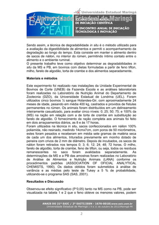 Sendo assim, a técnica de degradabilidade in situ é o método utilizado para
a avaliação da digestibilidade de alimentos e permiti o acompanhamento da
degradação ao longo do tempo. Esta consiste em manter o alimento dentro
de sacos de náilon, no interior do rúmen, permitindo íntimo contato entre o
alimento e o ambiente ruminal.
O presente trabalho teve como objetivo determinar as degradabilidades in
situ da MS e PB, em bovinos com dietas formuladas a partir de feno tifton,
milho, farelo de algodão, torta de crambe e dos alimentos separadamente.
Materiais e métodos
Este experimento foi realizado nas instalações da Unidade Experimental de
Bovinos de Corte (UNEB) da Fazenda Escola e as análises laboratoriais
foram realizadas no Laboratório de Nutrição Animal do Departamento de
Zootecnia (DZO), da Universidade Estadual de Londrina (UEL). Foram
utilizados cinco bovinos ½ sangue Holandes-Gir, com aproximadamente 24
meses de idade, pesando em média 400 kg, castrados e providos de fístulas
permanentes no rúmen. Os animais foram distribuídos em um delineamento
inteiramente casualizado, para avaliar cinco níveis: 0; 25; 50; 75; e 100% da
(MS) na ração em relação com a de torta de crambe em substituição ao
farelo de algodão. O fornecimento da ração completa aos animais foi feito
em dois arraçoamentos diários, as 8 e às 17 horas.
Foram utilizados na técnica in situ, sacos confeccionados em náilon 100%
poliamida, não resinado, medindo 14cmx7cm, com poros de 50 micrômetros,
estes foram pesados e receberam em média sete gramas de matéria seca
de cada um dos alimentos, triturados previamente em moinho dotado de
peneira com crivos de 2 mm de diâmetro. Depois de incubados, os sacos de
náilon foram retirados nos tempos 0; 3; 6; 12; 24; 48; 72 horas. O milho,
farelo de algodão, torta de crambe, feno de tifton, ou seja, todos os resíduos
remanescentes no saco foram avalidados separadamente. As
determinações da MS e a PB das amostras foram realizadas no Laboratório
de Análise de Alimentos e Nutrição Animais (LANA) conforme os
procedimentos padrões (ASSOCIATION OF OFICIAL ANALYTICAL
CHEMISTS, 1990). Os dados obtidos foram submetidos à análise de
variância e as médias pelo teste de Tukey a 5 % de probabilidade,
utilizando-se o programa SAS (SAS, 2001).
Resultados e Discussão
Observou-se efeito significativo (P 0,05) tanto na MS como na PB, pode ser˂
visualizada na tabela 1 e 2 que o feno obteve os menores valores, podem
ANAIS DO 21º EAIC / 2º EAITI|ISSN - 1676-0018|www.eaic.uem.br
Universidade Estadual de Maringá | 9 a 11 de outubro de 2012|Maringá-PR
2
 