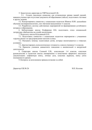 4
5. Заместителю директора по УВР Болотиной Е.В.:
5.1. Создать школьную комиссию для установления уровня знаний умений,
навыков ученика при отсутствии документа об образовании (табель), подготовить тестовые
и другие задания.
5.2. Контролировать совместно с социальным педагогом Живило Н.Ю. дальнейшее
обучение несовершеннолетних, учет обучения выпускников 11 классов.
5.3. Разработать систему действенных мероприятий по формированию устойчивого
интереса к образованию.
6. Библиотекарю школы Олеференко Н.Б. подготовить стенд специальной
литературы «Библиотека на службе воспитания».
7. Психологу школы Колодяжной О.Н.:
7.1. Подготовить совместно с социальным педагогом мероприятия с учащимися
«группы риска» по предупреждению насилия в семье.
7.2. Оказывать помощь талантливым детям, которые воспитываются в «тяжелых
условиях».
7.3. Диагностировать психологическую готовность к школе учеников 1-х классов.
7.4. Привлечь учеников девиантного поведения к внешкольной и внеурочной
деятельности.
8. Секретарю школы Сопиной Е.В., классоводам 1-4 классов, классным
руководителям и педагогам школы своевременно и качественно оформлять школьную
документацию: алфавитную книгу, личные дела, классные журналы, книгу учета
посещаемости уроков.
9. Контроль за исполнением приказа оставляю за собой.
Директор СШ № 26 И.П. Козлова
 