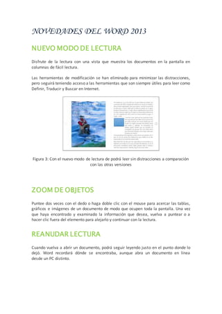 NOVEDADES DEL WORD 2013
NUEVO MODO DE LECTURA
Disfrute de la lectura con una vista que muestra los documentos en la pantalla en
columnas de fácil lectura.
Las herramientas de modificación se han eliminado para minimizar las distracciones,
pero seguirá teniendo acceso a las herramientas que son siempre útiles para leer como
Definir, Traducir y Buscar en Internet.
Figura 3: Con el nuevo modo de lectura de podrá leer sin distracciones a comparación
con las otras versiones
ZOOM DE OBJETOS
Puntee dos veces con el dedo o haga doble clic con el mouse para acercar las tablas,
gráficos e imágenes de un documento de modo que ocupen toda la pantalla. Una vez
que haya encontrado y examinado la información que desea, vuelva a puntear o a
hacer clic fuera del elemento para alejarlo y continuar con la lectura.
REANUDAR LECTURA
Cuando vuelva a abrir un documento, podrá seguir leyendo justo en el punto donde lo
dejó. Word recordará dónde se encontraba, aunque abra un documento en línea
desde un PC distinto.
 