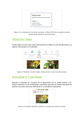 Figura 4: A comparación con otras versiones, el Word 2013 nos recuerda el punto
exacto donde dejamos nuestra lectura.
VÍDEO EN LÍNEA
Inserte vídeos en línea para verlos directamente en Word sin salir del documento, así
seguirá concentrado en el contenido.
Figura 5: Podemos insertar videos directamente sin salir del documento.
EXPANDIR O CONTRAER
Expando o contraiga las secciones de un documento con un simple punteo o clic.
Inserte resúmenes en los encabezados y guárdelos para que los lectores que abran las
distintas secciones vean esta información si lo consideran conveniente.
Figura 6: Se puede expandir y contraer secciones de manera sencilla.
 