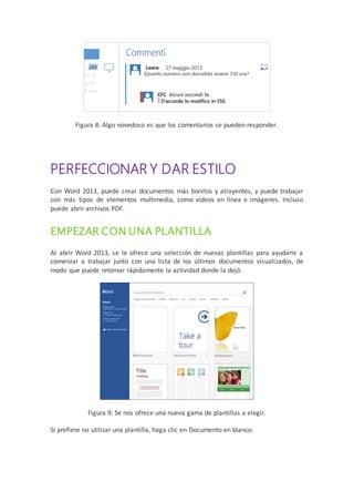 Figura 8: Algo novedoso es que los comentarios se pueden responder.
PERFECCIONAR Y DAR ESTILO
Con Word 2013, puede crear documentos más bonitos y atrayentes, y puede trabajar
con más tipos de elementos multimedia, como vídeos en línea e imágenes. Incluso
puede abrir archivos PDF.
EMPEZAR CON UNA PLANTILLA
Al abrir Word 2013, se le ofrece una selección de nuevas plantillas para ayudarle a
comenzar a trabajar junto con una lista de los últimos documentos visualizados, de
modo que puede retomar rápidamente la actividad donde la dejó.
Figura 9: Se nos ofrece una nueva gama de plantillas a elegir.
Si prefiere no utilizar una plantilla, haga clic en Documento en blanco.
 