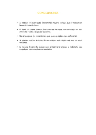 CONCLUSIONES
 Al trabajar con Word 2013 obtendremos mayores ventajas que al trabajar con
las versiones anteriores.
 El Word 2013 tiene diversas funciones que hace que nuestro trabajo sea más
atrayente y vistoso a ojos de los demás.
 Nos proporciona las herramientas para hacer un trabajo más profesional.
 Se pueden realizar acciones de una manera más rápida que con las otras
versiones.
 La manera de como ha evolucionado el Word a lo largo de la historia ha sido
muy rápida y con muy buenos resultados.
 