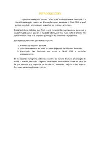 INTRODUCCIÓN
La presente monografía titulada “Word 2013” está diseñada de forma práctica
y sencilla para poder conocer las diversas funciones que posee el Word 2013, al igual
que sus novedades y mejoras con respecto a las versiones anteriores.
Escogí este tema debido a que Word es una herramienta muy importante que me va a
ayudar mucho cuando este en el mercado laboral, por esta razón trato de ampliar mis
conocimientos sobre este programa para lograr desarrollarme sin problemas.
Los objetivos planteados para este trabajo son:
 Conocer las versiones de Word.
 Analizar las ventajas del Word 2013 con respecto a las versiones anteriores.
 Comprender las funciones que posee el Word 2013 y utilizarlas
adecuadamente.
En la presente monografía podremos encontrar de manera detallada el concepto de
Word, la historia, versiones. Luego nos enfocaremos en el Word en su versión 2013, en
la que veremos sus requisitos de instalación, novedades, mejoras y las diversas
funciones que esta aplicación nos trae.
 