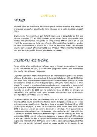CAPÍTULO I
WORD
Microsoft Word es un software destinado al procesamiento de textos. Fue creado por
la empresa Microsoft, y actualmente viene integrado en la suite ofimática Microsoft
Office.
Originalmente fue desarrollado por Richard Brodie para el computador de IBM bajo
sistema operativo DOS en 1983.Versiones subsecuentes fueron programadas para
muchas otras plataformas, incluyendo, las computadoras IBM que corrían en MS-DOS
(1983). Es un componente de la suite ofimática Microsoft Office; también es vendido
de forma independiente e incluido en la Suite de Microsoft Works. Las versiones
actuales son Microsoft Office Word 2013 para Windows y Microsoft Office Word 2011
para Mac. Es el procesador de texto más popular del mundo.
HISTORIA DE WORD
En sus inicios, Word tardó más de 5 años en lograr el éxito en un mercado en el que se
usaba comúnmente MS-DOS, y cuando otros programas, como Corel WordPerfect,
eran mucho más utilizados y populares.
La primera versión de Microsoft Word fue un desarrollo realizado por Charles Simonyi
y Richard Brodie, dos ex-programadores de Xerox contratados en 1981 por Bill Gates y
Paul Allen. Estos programadores habían trabajado en Xerox Bravo, que fuera el primer
procesador de textos desarrollado bajo la técnica WYSIWYG (“What You See Is What
You Get”); es decir el usuario podía ver anticipadamente, en pantalla, el formato final
que aparecería en el impreso del documento. Esta primera versión, Word 1.0, salió al
mercado en octubre de 1983 para la plataforma Xenix MS-DOS; en principio fue
rudimentario y le siguieron otras cuatro versiones muy similares que no produjeron
casi impacto en las ventas a usuarios finales.
La primera versión de Word para Windows salió en el año 1989, que si bien en un
entorno gráfico resultó bastante más fácil de operar, tampoco permitió que las ventas
se incrementaran notablemente. Cuando se lanzó al mercado Windows 3.0, en 1990,
se produjo el despegue. A Word 1.0 le sucedieron Word 2.0 en 1991, Word 6.0 en
1993. El posterior salto en los números de versión se introdujo a fin de que coincidiera
con la numeración del versionado de Windows, tal como fue Word 95 y Word 97. Con
la salida del Windows 2000 (1999) también surgió la versión homóloga de Word. La
versión Word 2002 emergió en la misma época que el paquete Microsoft Office XP, en
el año 2001. Un año después le siguió la versión Microsoft Word 2003. Posteriormente
se presentó Microsoft Word 2007 junto con el resto de aplicaciones del paquete Office
2007, en esta versión, Microsoft marcó un nuevo cambio en la historia de las
 