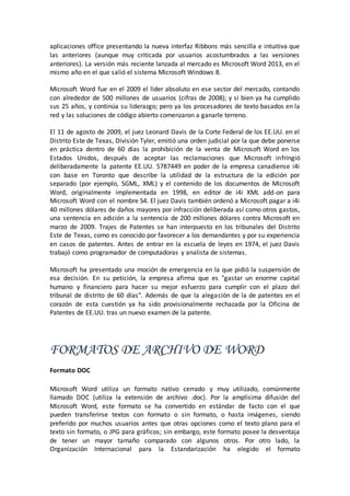 aplicaciones office presentando la nueva interfaz Ribbons más sencilla e intuitiva que
las anteriores (aunque muy criticada por usuarios acostumbrados a las versiones
anteriores). La versión más reciente lanzada al mercado es Microsoft Word 2013, en el
mismo año en el que salió el sistema Microsoft Windows 8.
Microsoft Word fue en el 2009 el líder absoluto en ese sector del mercado, contando
con alrededor de 500 millones de usuarios (cifras de 2008); y si bien ya ha cumplido
sus 25 años, y continúa su liderazgo; pero ya los procesadores de texto basados en la
red y las soluciones de código abierto comenzaron a ganarle terreno.
El 11 de agosto de 2009, el juez Leonard Davis de la Corte Federal de los EE.UU. en el
Distrito Este de Texas, División Tyler, emitió una orden judicial por la que debe ponerse
en práctica dentro de 60 días la prohibición de la venta de Microsoft Word en los
Estados Unidos, después de aceptar las reclamaciones que Microsoft infringió
deliberadamente la patente EE.UU. 5787449 en poder de la empresa canadiense i4i
con base en Toronto que describe la utilidad de la estructura de la edición por
separado (por ejemplo, SGML, XML) y el contenido de los documentos de Microsoft
Word, originalmente implementada en 1998, en editor de i4i XML add-on para
Microsoft Word con el nombre S4. El juez Davis también ordenó a Microsoft pagar a i4i
40 millones dólares de daños mayores por infracción deliberada así como otros gastos,
una sentencia en adición a la sentencia de 200 millones dólares contra Microsoft en
marzo de 2009. Trajes de Patentes se han interpuesto en los tribunales del Distrito
Este de Texas, como es conocido por favorecer a los demandantes y por su experiencia
en casos de patentes. Antes de entrar en la escuela de leyes en 1974, el juez Davis
trabajó como programador de computadoras y analista de sistemas.
Microsoft ha presentado una moción de emergencia en la que pidió la suspensión de
esa decisión. En su petición, la empresa afirma que es "gastar un enorme capital
humano y financiero para hacer su mejor esfuerzo para cumplir con el plazo del
tribunal de distrito de 60 días". Además de que la alegación de la de patentes en el
corazón de esta cuestión ya ha sido provisionalmente rechazada por la Oficina de
Patentes de EE.UU. tras un nuevo examen de la patente.
FORMATOS DE ARCHIVO DE WORD
Formato DOC
Microsoft Word utiliza un formato nativo cerrado y muy utilizado, comúnmente
llamado DOC (utiliza la extensión de archivo .doc). Por la amplísima difusión del
Microsoft Word, este formato se ha convertido en estándar de facto con el que
pueden transferirse textos con formato o sin formato, o hasta imágenes, siendo
preferido por muchos usuarios antes que otras opciones como el texto plano para el
texto sin formato, o JPG para gráficos; sin embargo, este formato posee la desventaja
de tener un mayor tamaño comparado con algunos otros. Por otro lado, la
Organización Internacional para la Estandarización ha elegido el formato
 