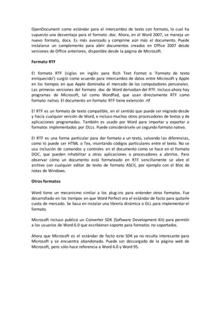 OpenDocument como estándar para el intercambio de texto con formato, lo cual ha
supuesto una desventaja para el formato .doc. Ahora, en el Word 2007, se maneja un
nuevo formato, docx. Es más avanzado y comprime aún más el documento. Puede
instalarse un complemento para abrir documentos creados en Office 2007 desde
versiones de Office anteriores, disponible desde la página de Microsoft.
Formato RTF
El formato RTF (siglas en inglés para Rich Text Format o 'Formato de texto
enriquecido') surgió como acuerdo para intercambio de datos entre Microsoft y Apple
en los tiempos en que Apple dominaba el mercado de los computadores personales.
Las primeras versiones del formato .doc de Word derivaban del RTF. Incluso ahora hay
programas de Microsoft, tal como WordPad, que usan directamente RTF como
formato nativo. El documento en formato RTF tiene extensión .rtf
El RTF es un formato de texto compatible, en el sentido que puede ser migrado desde
y hacia cualquier versión de Word, e incluso muchos otros procesadores de textos y de
aplicaciones programadas. También es usado por Word para importar y exportar a
formatos implementados por DLLs. Puede considerársele un segundo formato nativo.
El RTF es una forma particular para dar formato a un texto, salvando las diferencias,
como lo puede ser HTML o Tex, insertando códigos particulares entre el texto. No se
usa inclusión de comandos y controles en el documento como se hace en el formato
DOC, que pueden inhabilitar a otras aplicaciones o procesadores a abrirlos. Para
observar cómo un documento está formateado en RTF sencillamente se abre el
archivo con cualquier editor de texto de formato ASCII, por ejemplo con el Bloc de
notas de Windows.
Otros formatos
Word tiene un mecanismo similar a los plug-ins para entender otros formatos. Fue
desarrollado en los tiempos en que Word Perfect era el estándar de facto para quitarle
cuota de mercado. Se basa en instalar una librería dinámica o DLL para implementar el
formato.
Microsoft incluso publicó un Converter SDK (Software Development Kit) para permitir
a los usuarios de Word 6.0 que escribieran soporte para formatos no soportados.
Ahora que Microsoft es el estándar de facto este SDK ya no resulta interesante para
Microsoft y se encuentra abandonado. Puede ser descargado de la página web de
Microsoft, pero sólo hace referencia a Word 6.0 y Word 95.
 