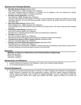 Seminars and Trainings Attended
• Why-Why Analysis Seminar (October 2012)
Nicera Philippines Inc., SBMA, Olongapo City, Philippines
Gain better knowledge that this technique is a powerful one for engaging a team and beginning the thought
processes on solving a problem or seizing an opportunity.
• Six Sigma and its Application (June 2012)
Tailin Abrasives, SBMA, Olongapo City, Philippines
Focused on the importance of Six Sigma in a company on how to eliminate the variations and defects for increasing
operational efficiency, cut costs and improving quality. Aimed to improve the system until there it reaches nearly
“zero defect rate”.
• Basic Disco Blade Seminar (October 2012)
Nicera Philippines Inc., SBMA, Olongapo City, Philippines
Gain knowledge on the characteristics and specifications of the blade used in PZT wafer cutting and Filter Scraping
processes
• 5S Workplace Methodology (September 2010)
Saint Louis University, Baguio City, Philippines
Described how to organize properly the work space and maintaining its cleanliness.
• Six Sigma (September 2010)
Saint Louis University, Baguio City, Philippines
Describes the effects of Six Sigma and its importance in meeting success for the company.
• Comprehensive Agrarian Reform Program Seminar (September 2006)
Saint Louis University, Baguio City, Philippines
• Strategic and Tactical Sales Development Program (November 2013)
Amici Mercantile, Inc., Quezon City, Philippines
Tackles all the product technicalities, strategies in selling, proper way of presenting, actual problem solving in terms
of product designing and enhancing logical concepts in the actual field.
Education
Bachelor of Science in Electronics and Communications Engineering
Saint Louis University
Baguio City, Philippines
June 2005 – April 2011
Memberships and Affiliations
• Institute of Electronics Engineers of the Philippines - Saint Louis University Chapter Member
• Air and Waste Management Association
Personal Background
• A dynamic and versatile professional born on February 18, 1989 in Olongapo City, Philippines. Knowledgeable in
Adobe Photoshop, Javascripts and CSS programming. Interests: surfing the internet, tweaking smartphones,
reading, singing and dancing. Fluent in English and Tagalog languages. Can work under pressure, tackles the
core of quality issues, flexible, team player, goal oriented, fast learner, eager and willing to be trained and
improved
 