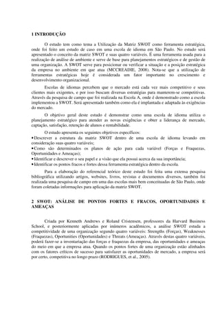 1 INTRODUÇÃO
O estudo tem como tema a Utilização da Matriz SWOT como ferramenta estratégica,
onde foi feito um estudo de caso em uma escola de idioma em São Paulo. No estudo será
apresentado o conceito da matriz SWOT e suas quatro variáveis. É uma ferramenta usada para a
realização de análise de ambiente e serve de base para planejamentos estratégicos e de gestão de
uma organização. A SWOT serve para posicionar ou verificar a situação e a posição estratégica
da empresa no ambiente em que atua (MCCREADIE, 2008). Nota-se que a utilização de
ferramentas estratégicas hoje é considerada um fator importante no crescimento e
desenvolvimento organizacional.
Escolas de idiomas percebem que o mercado está cada vez mais competitivo e seus
clientes mais exigentes, e por isso buscam diversas estratégias para manterem-se competitivas.
Através da pesquisa de campo que foi realizada na Escola A, onde é demonstrado como a escola
implementou a SWOT. Será apresentado também como ela é implantada e adaptada às exigências
do mercado.
O objetivo geral deste estudo é demonstrar como uma escola de idioma utiliza o
planejamento estratégico para atender as novas exigências e obter a liderança de mercado,
captação, satisfação, retenção de alunos e rentabilidade.
O estudo apresenta os seguintes objetivos específicos:
•Descrever a estrutura da matriz SWOT dentro de uma escola de idioma levando em
consideração suas quatro variáveis;
•Como são determinados os planos de ação para cada variável (Forças e Fraquezas,
Oportunidades e Ameaças);
•Identificar e descrever o seu papel e a visão que ela possui acerca da sua importância;
•Identificar os pontos fracos e fortes dessa ferramenta estratégica dentro da escola.
Para a elaboração do referencial teórico deste estudo foi feita uma extensa pesquisa
bibliográfica utilizando artigos, websites, livros, revistas e documentos diversos, também foi
realizada uma pesquisa de campo em uma das escolas mais bem conceituadas de São Paulo, onde
foram coletadas informações para aplicação da matriz SWOT.
2 SWOT: ANÁLISE DE PONTOS FORTES E FRACOS, OPORTUNIDADES E
AMEAÇAS
Criada por Kenneth Andrews e Roland Cristensen, professores da Harvard Business
School, e posteriormente aplicadas por inúmeros acadêmicos, a análise SWOT estuda a
competitividade de uma organização segundo quatro variáveis: Strengths (Forças), Weaknesses
(Fraquezas), Oportunities (Oportunidades) e Threats (Ameaças). Através destas quatro variáveis,
poderá fazer-se a inventariação das forças e fraquezas da empresa, das oportunidades e ameaças
do meio em que a empresa atua. Quando os pontos fortes de uma organização estão alinhados
com os fatores críticos de sucesso para satisfazer as oportunidades de mercado, a empresa será
por certo, competitiva no longo prazo (RODRIGUES, et al., 2005).
 