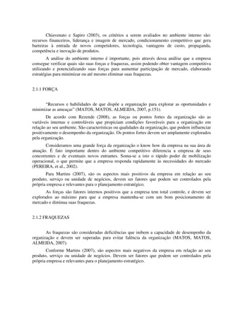 Chiavenato e Sapiro (2003), os critérios a serem avaliados no ambiente interno são:
recursos financeiros, liderança e imagem de mercado, condicionamento competitivo que gera
barreiras à entrada de novos competidores, tecnologia, vantagens de custo, propaganda,
competência e inovação de produtos.
A análise do ambiente interno é importante, pois através dessa análise que a empresa
consegue verificar quais são suas forças e fraquezas, assim podendo obter vantagem competitiva
utilizando e potencializando suas forças para aumentar participação de mercado, elaborando
estratégias para minimizar ou até mesmo eliminar suas fraquezas.
2.1.1 FORÇA
“Recursos e habilidades de que dispõe a organização para explorar as oportunidades e
minimizar as ameaças” (MATOS, MATOS, ALMEIDA, 2007, p.151).
De acordo com Rezende (2008), as forças ou pontos fortes da organização são as
variáveis internas e controláveis que propiciam condições favoráveis para a organização em
relação ao seu ambiente. São características ou qualidades da organização, que podem influenciar
positivamente o desempenho da organização. Os pontos fortes devem ser amplamente explorados
pela organização.
Consideramos uma grande força da organização o know how da empresa na sua área de
atuação. É fato importante dentro do ambiente competitivo diferencia a empresa de seus
concorrentes e de eventuais novos entrantes. Soma-se a isto o rápido poder de mobilização
operacional, o que permite que a empresa responda rapidamente às necessidades do mercado
(PEREIRA, et al., 2002).
Para Martins (2007), são os aspectos mais positivos da empresa em relação ao seu
produto, serviço ou unidade de negócios, devem ser fatores que podem ser controlados pela
própria empresa e relevantes para o planejamento estratégico.
As forças são fatores internos positivos que a empresa tem total controle, e devem ser
explorados ao máximo para que a empresa mantenha-se com um bom posicionamento de
mercado e diminua suas fraquezas.
2.1.2 FRAQUEZAS
As fraquezas são consideradas deficiências que inibem a capacidade de desempenho da
organização e devem ser superadas para evitar falência da organização (MATOS, MATOS,
ALMEIDA, 2007).
Conforme Martins (2007), são aspectos mais negativos da empresa em relação ao seu
produto, serviço ou unidade de negócios. Devem ser fatores que podem ser controlados pela
própria empresa e relevantes para o planejamento estratégico.
 