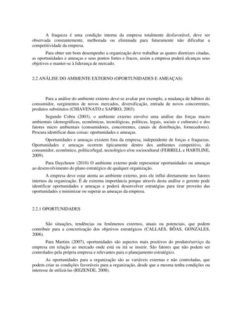A fraqueza é uma condição interna da empresa totalmente desfavorável, deve ser
observada constantemente, melhorada ou eliminada para futuramente não dificultar a
competitividade da empresa.
Para obter um bom desempenho a organização deve trabalhar as quatro diretrizes citadas,
as oportunidades e ameaças e seus pontos fortes e fracos, assim a empresa poderá alcanças seus
objetivos e manter-se à liderança de mercado.
2.2 ANÁLISE DO AMBIENTE EXTERNO (OPORTUNIDADES E AMEAÇAS)
Para a análise do ambiente externo deve-se avaliar por exemplo, a mudança de hábitos do
consumidor, surgimentos de novos mercados, diversificação, entrada de novos concorrentes,
produtos substitutos (CHIAVENATO e SAPIRO, 2003).
Segundo Cobra (2003), o ambiente externo envolve uma análise das forças macro
ambientais (demográficas, econômicas, tecnológicas, políticas, legais, sociais e culturais) e dos
fatores micro ambientais (consumidores, concorrentes, canais de distribuição, fornecedores).
Procura identificar duas coisas: oportunidades e ameaças.
Oportunidades e ameaças existem fora da empresa, independente de forças e fraquezas.
Oportunidades e ameaças ocorrem tipicamente dentro dos ambientes competitivo, do
consumidor, econômico, político/legal, tecnológico e/ou sociocultural (FERRELL e HARTLINE,
2009).
Para Daychouw (2010) O ambiente externo pode representar oportunidades ou ameaças
ao desenvolvimento do plano estratégico de qualquer organização.
A empresa deve estar atenta ao ambiente externo, pois ele influi diretamente nos fatores
internos da organização. É de extrema importância porque através desta análise o gerente pode
identificar oportunidades e ameaças e poderá desenvolver estratégias para tirar proveito das
oportunidades e minimizar ou superar as ameaças da empresa.
2.2.1 OPORTUNIDADES
São situações, tendências ou fenômenos externos, atuais ou potenciais, que podem
contribuir para a concretização dos objetivos estratégicos (CALLAES, BÔAS, GONZALES,
2006).
Para Martins (2007), oportunidades são aspectos mais positivos do produto/serviço da
empresa em relação ao mercado onde está ou irá se inserir. São fatores que não podem ser
controlados pela própria empresa e relevantes para o planejamento estratégico.
As oportunidades para a organização são as variáveis externas e não controladas, que
podem criar as condições favoráveis para a organização, desde que a mesma tenha condições ou
interesse de utilizá-las (REZENDE, 2008).
 