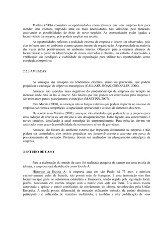 Martins (2006) considera as oportunidades como chances que uma empresa tem para
atender seus clientes, suprindo uma ou mais necessidades não satisfeitas pelo mercado,
analisando as possibilidades de êxito do novo negócio. As oportunidades estão ligadas a
lucratividade da empresa, pois podem ampliar sua receita.
As oportunidades refletem a realidade externa da empresa e devem ser observadas, pois
elas influem tanto no ambiente externo quanto interno da organização. A oportunidade na maioria
das vezes influi positivamente no ambiente interno. Oferecem para a empresa chances de
lucratividade a partir da identificação de novos mercados e clientes, no entanto, é necessária a
verificação das condições e viabilidade da organização para utilizar tais oportunidades como
estratégia competitiva.
2.2.3 AMEAÇAS
As ameaças são situações ou fenômenos externos, atuais ou potenciais, que podem
prejudicar a execução de objetivos estratégicos (CALLAES, BÔAS, GONZALES, 2006).
Ameaças são aspectos mais negativos do produto/serviço da empresa em relação ao
mercado onde está ou irá se inserir. São fatores que não podem ser controlados pela empresa e
são relevantes para o planejamento estratégico (MARTINS, 2007).
Para Morais (2008), as ameaças são as forças externas que podem impactar no sucesso da
empresa, tal como a competição, a capacidade operacional e o custo de aumentos dos bens.
De acordo com Martins (2007), ameaças: são atividades que podem levar a empresa para
uma redução de receita ou até mesmo a seu desaparecimento. Estão ligadas aos concorrentes e
novos cenários, desafiando a atual estratégia do empreendimento. Para evita-las devem ser
analisados seus graus de possibilidade de ocorrerem e níveis de gravidade.
Ameaças são fatores do ambiente externo que impactam diretamente na empresa e não
podem ser controlados, eles podem prejudicar seu desenvolvimento e acarretar em perca de
posicionamento de mercado. Portanto, devem ser analisados no planejamento estratégico da
empresa.
3 ESTUDO DE CASO
Para a elaboração do estudo de caso foi realizada pesquisa de campo em uma escola de
idioma, a empresa será identificada como Escola A.
Histórico da Escola A: A empresa atua em são Paulo há 77 anos e ministra
exclusivamente aulas de francês, não possui rede de franquias, é uma instituição sem fins
lucrativos que goza de autonomia estatutária e financeira, sendo regido pela legislação local,
porém, funcionam em estreita relação com a matriz com sede em Paris. É a única escola
autorizada a aplicar e emitir certificados de nivelamento do idioma reconhecidos pela União
Europeia. A escola possui diferencial de mercado utilizando métodos de ensino dinâmico,
participativo e utilizando de materiais multimídia, e também a alta qualificação de seus
 