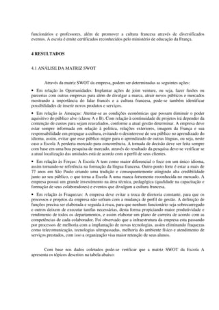 funcionários e professores, além de promover a cultura francesa através de diversificados
eventos. A escola é emite certificados reconhecidos pelo ministério de educação da França.
4 RESULTADOS
4.1 ANÁLISE DA MATRIZ SWOT
Através da matriz SWOT da empresa, podem ser determinadas as seguintes ações:
• Em relação às Oportunidades: Implantar ações de joint venture, ou seja, fazer fusões ou
parcerias com outras empresas para além de divulgar a marca, atrair novos públicos e mercados
mostrando a importância do falar francês e a cultura francesa, pode-se também identificar
possibilidades de inserir novos produtos e serviços.
• Em relação às Ameaças: Atentar-se as condições econômicas que possam diminuir o poder
aquisitivo do público alvo (classe A e B). Com relação à continuidade de projetos irá depender da
contenção de custos para sejam reavaliados, conforme a atual gestão determinar. A empresa deve
estar sempre informada em relação à politica, relações exteriores, imagem da França e sua
responsabilidade em propagar a cultura, evitando o desinteresse de seu público no aprendizado do
idioma, assim, evitar que esse público migre para o aprendizado de outras línguas, ou seja, neste
caso a Escola A perderia mercado para concorrência. A tomada de decisão deve ser feita sempre
com base em uma boa pesquisa de mercado, através do resultado da pesquisa deve-se verificar se
a atual localização das unidades está de acordo com o perfil de seus clientes.
• Em relação às Forças: A Escola A tem como maior diferencial o foco em um único idioma,
assim tornando-se referência na formação da língua francesa. Outro ponto forte é estar a mais de
77 anos em São Paulo criando uma tradição e consequentemente atingindo alta credibilidade
junto ao seu público, o que torna a Escola A uma marca fortemente reconhecida no mercado. A
empresa possui um grande investimento na área técnica, pedagógica (qualidade na capacitação e
formação de seus colaboradores) e eventos que divulgam a cultura francesa.
• Em relação às Fraquezas: A empresa deve evitar a troca de diretoria constante, para que os
processos e projetos da empresa não sofram com a mudança de perfil de gestão. A definição de
funções precisa ser elaborada e seguida à risca, para que nenhum funcionário seja sobrecarregado
e outros deixem de executar tarefas necessárias, desta forma propiciando maior produtividade e
rendimento de todos os departamentos, e assim elaborar um plano de carreira de acordo com as
competências de cada colaborador. Foi observado que a infraestrutura da empresa esta passando
por processos de melhoria com a implantação de novas tecnologias, assim eliminando fraquezas
como telecomunicação, tecnologias ultrapassadas, melhoria do ambiente físico e atendimento de
serviços prestados, com isso a organização visa maior retenção de seus alunos.
Com base nos dados coletados pode-se verificar que a matriz SWOT da Escola A
apresenta os tópicos descritos na tabela abaixo:
 
