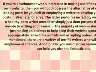 If you're a webmaster who's interested in making use of post
 own website, then you will both possess the alternative of w
or blog posts by yourself or employing a writer to develop yo
posts in alternate for a fee. The latter performs incredibly we
  a healthy-born writer oneself or simply just dont possess th
  devote to writing and research. The majority of webmaster
     just making an attempt to help keep their website upda
    appropriately, answering e-mails and accepting orders. W
    mentioned, there are a variety of terrific writers who wil
 employment chances. Additionally, you will discover variou
                        can help you pick the fantastic one.
 
