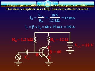 A large-signal amplifier can also be called a power amplifier.
This class A amplifier has a large quiescent collector current.
C
B
E
VCC = 18 V
RL = 12 ΩRB = 1.2 kΩ
CC
β = 60
ΙΒ =
VCC
RB
18 V
1.2 kΩ
= = 15 mA
IC = β x IB = 60 x 15 mA = 0.9 A
 