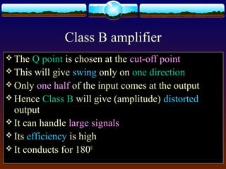 Class B amplifier
 The Q point is chosen at the cut-off point
 This will give swing only on one direction
 Only one half of the input comes at the output
 Hence Class B will give (amplitude) distorted
output
 It can handle large signals
 Its efficiency is high
 It conducts for 1800
 