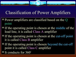 Classification of Power Amplifiers
 Power amplifiers are classified based on the Q
point
 If the operating point is chosen at the middle of the
load line, it is called Class A amplifier
 If the operating point is chosen at the cut-off point
it is called Class B amplifier
 If the operating point is chosen beyond the cut-off
point it is called Class C amplifier
 It conducts for 3600
 