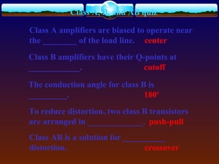 Class A, B, and AB quiz
Class A amplifiers are biased to operate near
the ________ of the load line. center
Class B amplifiers have their Q-points at
____________. cutoff
The conduction angle for class B is
_________. 180o
To reduce distortion, two class B transistors
are arranged in _____________. push-pull
Class AB is a solution for __________
distortion. crossover
 