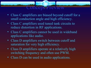 Concept Preview
• Class C amplifiers are biased beyond cutoff for a
small conduction angle and high efficiency.
• Class C amplifiers used tuned tank circuits to
reduce distortion in RF applications.
• Class C amplifiers cannot be used in wideband
applications like audio.
• Class D amplifiers switch between cutoff and
saturation for very high efficiency.
• Class D amplifiers operate at a relatively high
switching frequency and often use PWM.
• Class D can be used in audio applications.
 