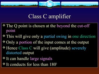 Class C amplifier
 The Q point is chosen at the beyond the cut-off
point
 This will give only a partial swing in one direction
 Only a portion of the input comes at the output
 Hence Class C will give (amplitude) severely
distorted output
 It can handle large signals
 It conducts for less than 1800
 