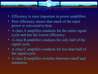 Concept Preview
• Efficiency is most important in power amplifiers.
• Poor efficiency means that much of the input
power is converted to heat.
• A class A amplifier conducts for the entire signal
cycle and has the lowest efficiency.
• A class B amplifier conducts for only half of the
signal cycle.
• A class C amplifier conducts for less than half of
the signal cycle.
• A class D amplifier switches between cutoff and
saturation.
 