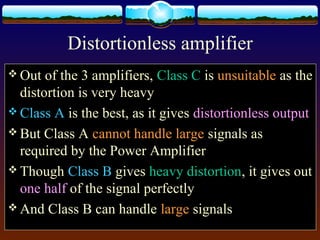 Distortionless amplifier
 Out of the 3 amplifiers, Class C is unsuitable as the
distortion is very heavy
 Class A is the best, as it gives distortionless output
 But Class A cannot handle large signals as
required by the Power Amplifier
 Though Class B gives heavy distortion, it gives out
one half of the signal perfectly
 And Class B can handle large signals
 