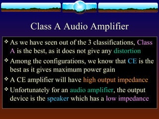 Class A Audio Amplifier
 As we have seen out of the 3 classifications, Class
A is the best, as it does not give any distortion
 Among the configurations, we know that CE is the
best as it gives maximum power gain
 A CE amplifier will have high output impedance
 Unfortunately for an audio amplifier, the output
device is the speaker which has a low impedance
 