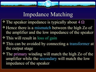 Impedance Matching
 The speaker impedance is typically about 4 Ω
 Hence there is a mismatch between the high Zo of
the amplifier and the low impedance of the speaker
 This will result in loss of gain
 This can be avoided by connecting a transformer at
the output stage
 The primary winding will match the high Zo of the
amplifier while the secondary will match the low
impedance of the speaker
 