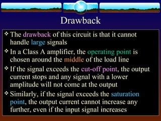 Drawback
 The drawback of this circuit is that it cannot
handle large signals
 In a Class A amplifier, the operating point is
chosen around the middle of the load line
 If the signal exceeds the cut-off point, the output
current stops and any signal with a lower
amplitude will not come at the output
 Similarly, if the signal exceeds the saturation
point, the output current cannot increase any
further, even if the input signal increases
 