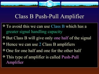 Class B Push-Pull Amplifier
 To avoid this we can use Class B which has a
greater signal handling capacity
 But Class B will give only one half of the signal
 Hence we can use 2 Class B amplifiers
 One for one half and one for the other half
 This type of amplifier is called Push-Pull
Amplifier
 